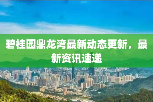 碧桂園鼎龍灣最新動態更新，最新資訊速遞