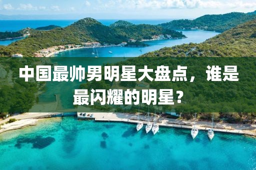 中國最帥男明星大盤點，誰是最閃耀的明星？
