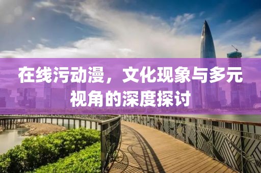 在線污動漫，文化現象與多元視角的深度探討