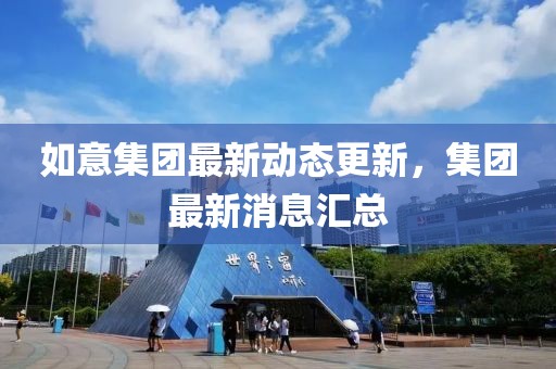 如意集團最新動態更新，集團最新消息匯總