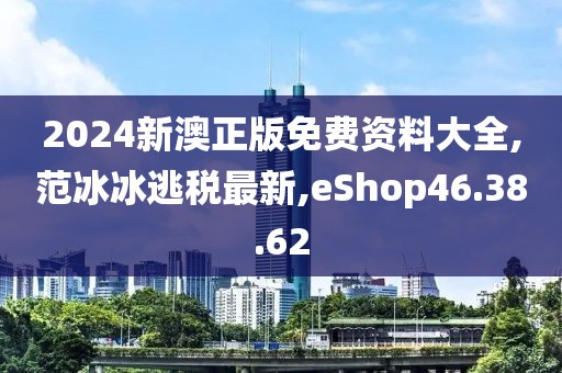 2024新澳正版免費資料大全,范冰冰逃稅最新,eShop46.38.62