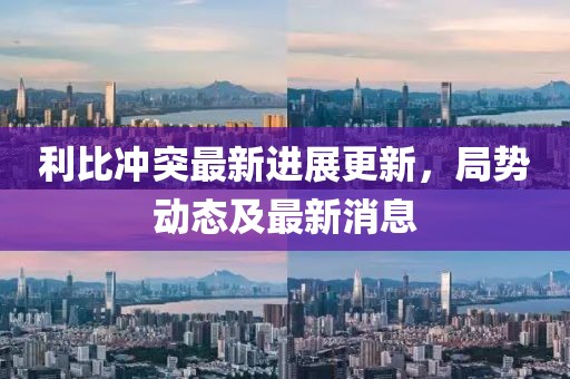 利比沖突最新進展更新，局勢動態及最新消息