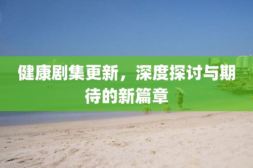 健康劇集更新，深度探討與期待的新篇章