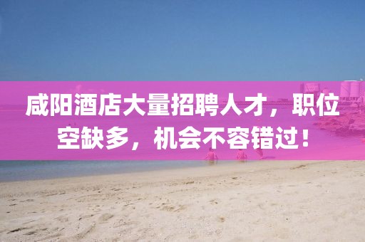 咸陽酒店大量招聘人才，職位空缺多，機會不容錯過！
