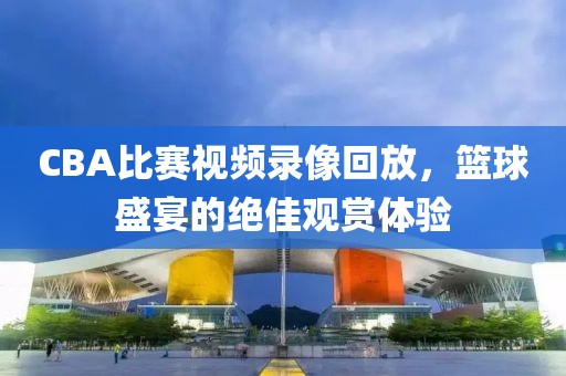 CBA比賽視頻錄像回放，籃球盛宴的絕佳觀賞體驗