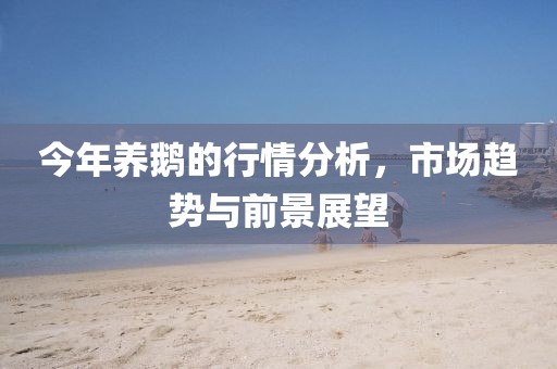 今年養鵝的行情分析，市場趨勢與前景展望