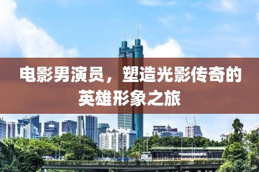 電影男演員，塑造光影傳奇的英雄形象之旅