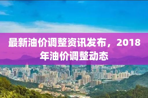 最新油價調整資訊發布，2018年油價調整動態
