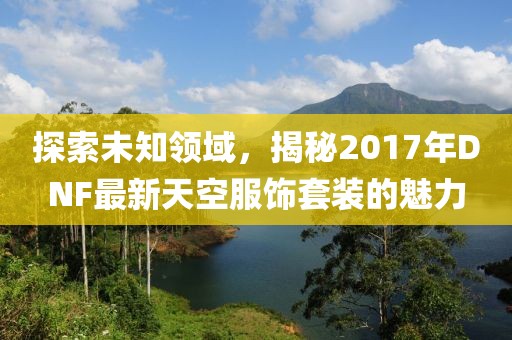 探索未知領域，揭秘2017年DNF最新天空服飾套裝的魅力