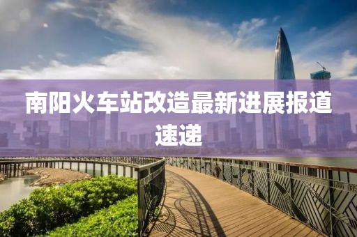 南陽火車站改造最新進展報道速遞
