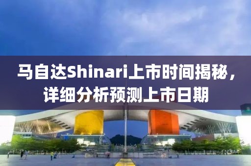 馬自達Shinari上市時間揭秘，詳細分析預測上市日期