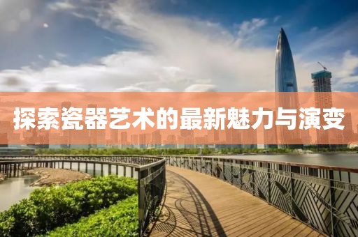 探索瓷器藝術的最新魅力與演變