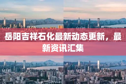 岳陽吉祥石化最新動態更新，最新資訊匯集