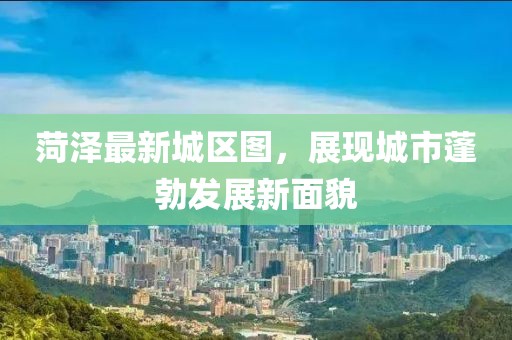菏澤最新城區圖，展現城市蓬勃發展新面貌