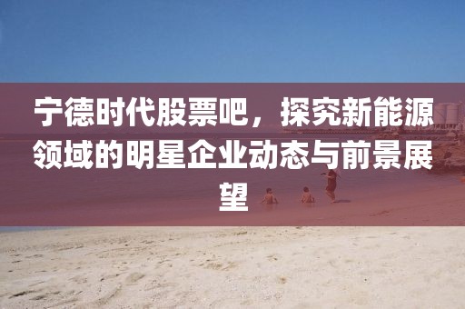 寧德時代股票吧，探究新能源領域的明星企業動態與前景展望
