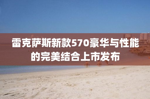 雷克薩斯新款570豪華與性能的完美結合上市發布