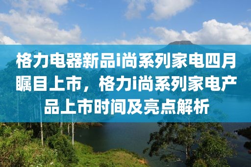 格力電器新品i尚系列家電四月矚目上市，格力i尚系列家電產品上市時間及亮點解析