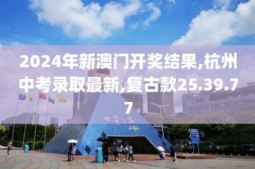 2024年新澳門開獎結果,杭州中考錄取最新,復古款25.39.77