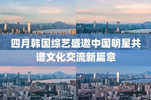 四月韓國綜藝盛邀中國明星共譜文化交流新篇章