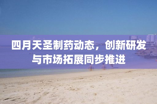 四月天圣制藥動態，創新研發與市場拓展同步推進
