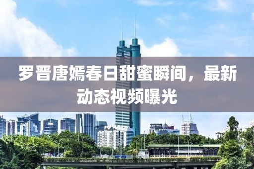 羅晉唐嫣春日甜蜜瞬間，最新動態視頻曝光