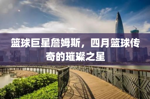 籃球巨星詹姆斯，四月籃球傳奇的璀璨之星