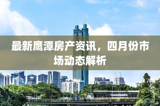 最新鷹潭房產資訊，四月份市場動態解析