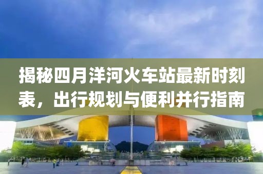 揭秘四月洋河火車站最新時刻表，出行規劃與便利并行指南