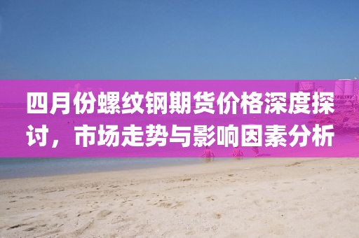 四月份螺紋鋼期貨價格深度探討，市場走勢與影響因素分析