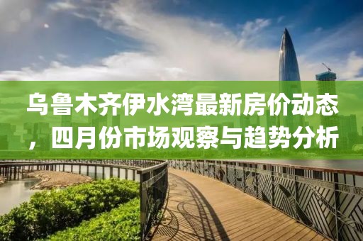 烏魯木齊伊水灣最新房價動態，四月份市場觀察與趨勢分析