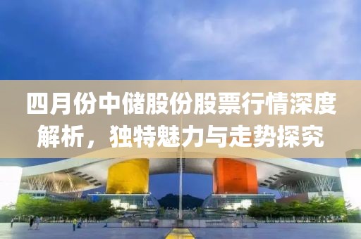 四月份中儲股份股票行情深度解析，獨特魅力與走勢探究