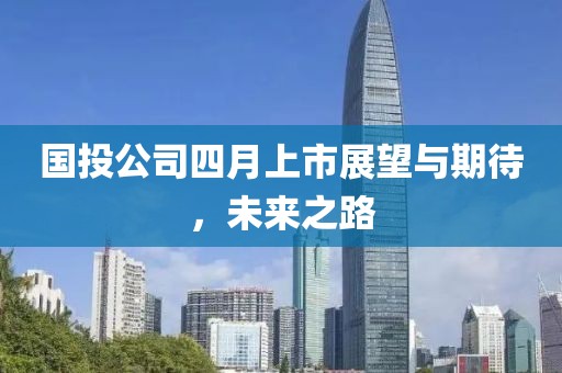 國投公司四月上市展望與期待，未來之路