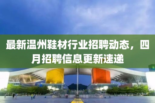 最新溫州鞋材行業招聘動態，四月招聘信息更新速遞
