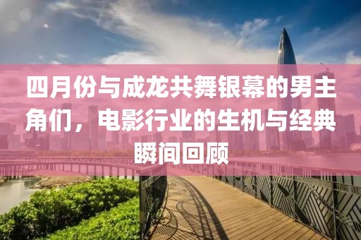 四月份與成龍共舞銀幕的男主角們，電影行業的生機與經典瞬間回顧