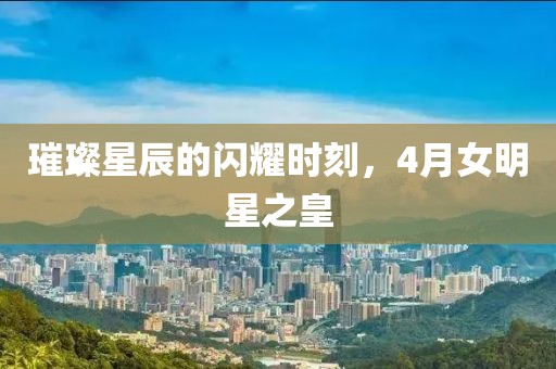 璀璨星辰的閃耀時刻，4月女明星之皇