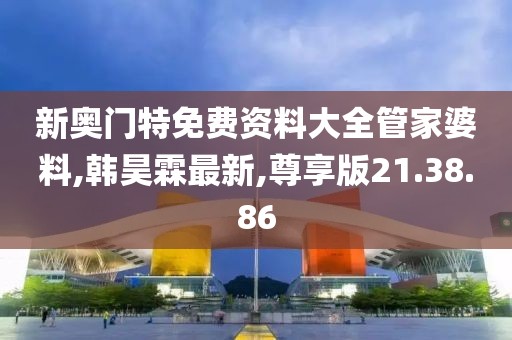 新奧門特免費資料大全管家婆料,韓昊霖最新,尊享版21.38.86