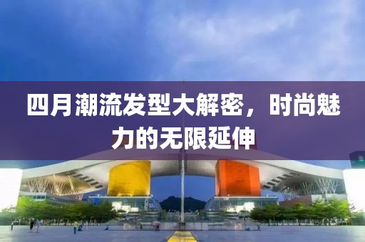 四月潮流發型大解密，時尚魅力的無限延伸
