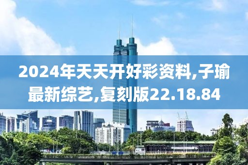 2024年天天開好彩資料,子瑜最新綜藝,復刻版22.18.84
