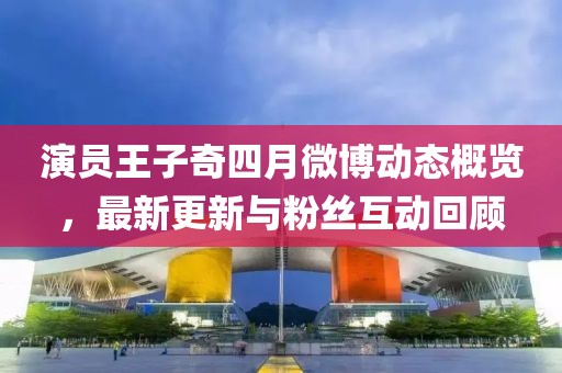 演員王子奇四月微博動態概覽，最新更新與粉絲互動回顧