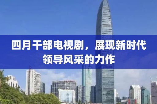 四月干部電視劇，展現新時代領導風采的力作