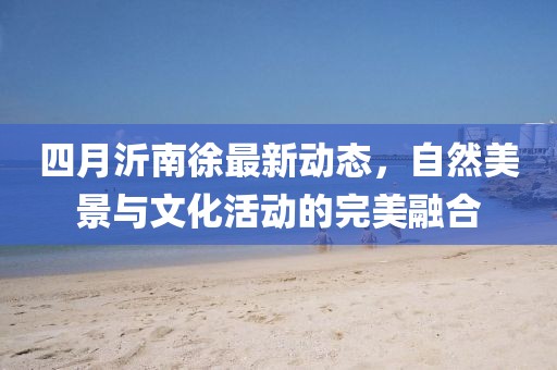 四月沂南徐最新動態，自然美景與文化活動的完美融合