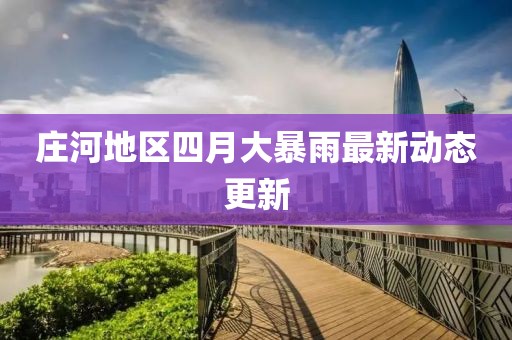 莊河地區四月大暴雨最新動態更新