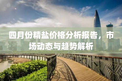 四月份精鹽價格分析報告，市場動態與趨勢解析