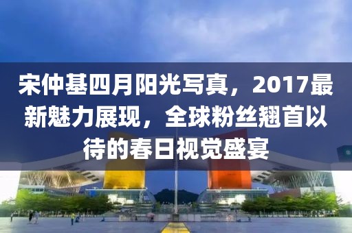 宋仲基四月陽光寫真，2017最新魅力展現，全球粉絲翹首以待的春日視覺盛宴