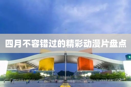 四月不容錯過的精彩動漫片盤點