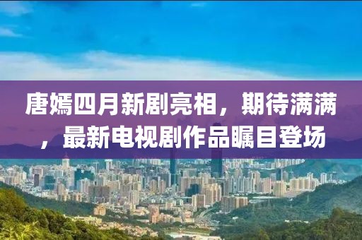 唐嫣四月新劇亮相，期待滿滿，最新電視劇作品矚目登場