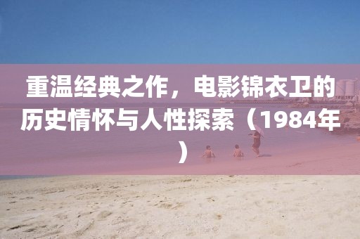 重溫經典之作，電影錦衣衛的歷史情懷與人性探索（1984年）