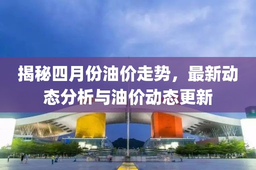 揭秘四月份油價走勢，最新動態分析與油價動態更新