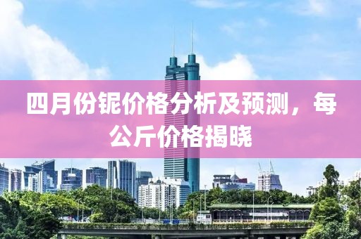 四月份鈮價格分析及預測，每公斤價格揭曉