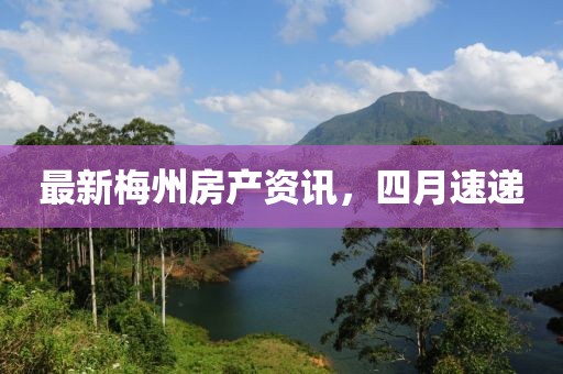 最新梅州房產資訊，四月速遞